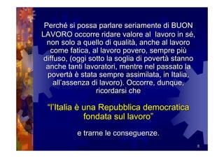 Perché si possa parlare seriamente di BUON
LAVORO occorre ridare valore al lavoro in sé,
  non solo a quello di qualità, anche al lavoro
   come fatica, al lavoro povero, sempre più
 diffuso, (oggi sotto la soglia di povertà stanno
  anche tanti lavoratori, mentre nel passato la
  povertà è stata sempre assimilata, in Italia,
     all’assenza di lavoro). Occorre, dunque,
                  ricordarsi che

 “l’Italia è una Repubblica democratica
             fondata sul lavoro”
           e trarne le conseguenze.
                                                    8
 