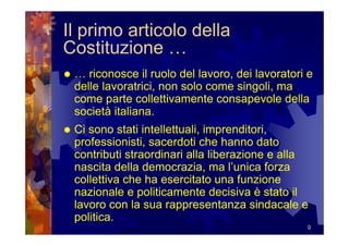 Il primo articolo della
Costituzione …
 … riconosce il ruolo del lavoro, dei lavoratori e
 delle lavoratrici, non solo come singoli, ma
 come parte collettivamente consapevole della
 società italiana.
 Ci sono stati intellettuali, imprenditori,
 professionisti, sacerdoti che hanno dato
 contributi straordinari alla liberazione e alla
 nascita della democrazia, ma l’unica forza
 collettiva che ha esercitato una funzione
 nazionale e politicamente decisiva è stato il
 lavoro con la sua rappresentanza sindacale e
 politica.
                                                9
 