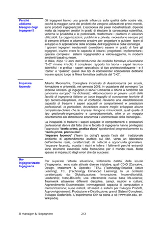 I giovani ingegneri neolaureati dovrebbero essere in grado di fare gli ingegneri, ovvero avere le
capacità di ideare– progettare– implementare– operare complessi sistemi ingegneristici a
valore-aggiunto, in moderni ambienti basati-su-team.
In Italia, dopo 10 anni dall’introduzione del modello formativo universitario “3+2” rimane irrisolto
il complesso rapporto tra teoria - saperi tecnico-scientifici - e pratica - saperi specialistici di tipo
professionalizzante - e il “come” e “quando” questi due tipi di conoscenze/ competenze debbano
trovare spazio lungo la filiera formativa costituita dal “3+2”.
Imparare facendo
Alberto Meomartini, Consigliere incaricato di Assolombarda per scuola, formazione e università,
nel gennaio 2008, in occasione del convegno “Le imprese cercano: gli ingegneri ci sono?
Domanda e offerta a confronto nel panorama europeo” ha dichiarato: «Riconosciamo ai giovani
usciti dalle facoltà di ingegneria italiane un buon bagaglio di conoscenze teoriche di tipo tecnico-
disciplinare, ma al contempo rileviamo una insoddisfacente capacità di tradurre i saperi acquisiti
in comportamenti e prestazioni professionali. In particolare, dovrebbero essere meglio
sviluppate alcune competenze-chiave che le imprese ritengono irrinunciabili, quali quelle di tipo
gestionale-organizzativo e comportamentale, oltre a un maggior orientamento alla dimensione
economica e commerciale della tecnologia ».
La incapacità di tradurre i saperi acquisiti in comportamenti e prestazioni professionali deriva dal
fatto che le facoltà di ingegneria hanno privilegiato l’approccio “teoria prima, pratica dopo”
spostandosi progressivamente su “teoria prima, pratica mai”. “Imparare facendo" (“learn by
doing”) sposta l'aula dal tradizionale ambiente di apprendimento asettico sui libri, verso un
laboratorio dell'ambiente reale, caratterizzato da ostacoli e opportunità giornaliere. “Imparare
facendo„ accetta i rischi e tollera i fallimenti perché entrambi sono strumenti essenziali nella
formazione per il mondo reale. Molto spesso si impara più dagli errori che dai successi.
Re-ingegnerizzare Ingegneria
Per superare l’attuale situazione, fortemente datata, delle scuole d’ingegneria, sono state
attivate diverse iniziative, quali CDIO (Conceive, Design, Implement & Operate), TEAL
(Technology-Enabled Active Learning), TEL (Technology Enhanced Learning). In un contesto
caratterizzato da: Globalizzazione; Innovazione; Imprenditorialità; Leadership; Nano-Bio-Info;
una interamente nuova base life-science; Teamwork attraverso differenti discipline, campi,
nazioni e culture; Apprendimento Esperienziale; Inimmaginabili capacità di computation e
memorizzazione; nuovi metodi, strumenti e sistemi per Sviluppo Prodotti, Approvvigionamenti,
Produzione e Distribuzione; grandi Sistemi Complessi; Sviluppo Sostenibile. L’esperimento Olin
fa storia a sé [www.olin.edu, en-Wikipedia].
L’esperimento Olin College of Engineering
Nel maggio 2006 Franklin W. Olin College of Engineering, di Needham, Mass ha consegnato le
prime lauree in electrical e computer engineering, mechanical engineering, e general
engineering – i tre tipi di laurea offerti da Olin - ai 75 studenti che si erano iscritti nell’autunno
2002, primo anno di esercizio del college.
Il College nasce dal prato verde con un finanziamento di US $460 milioni
da parte della F.W. Olin Foundation. Le nuove metodologie adottate per
la formazione ingegneristica comprendono i cambiamenti lungamente
attesi dall’industria. Anziché le pesanti lezioni cattedratiche di teoria , le
discipline dipartimentalizzate/ segregate e lo studio individuale, i
Champions di Olin progettano esercitazioni, studi interdisciplinari e
lavoro di squadra.
Il Triangolo di Olin rappresenta la filosofia formativa adottata; ogni lato corrisponde ad una delle
tre principali componenti: ingegneria, arti liberali, imprenditorialità.




Il Manager e l’Ingegnere                                                                      pag. 2 di 3
 