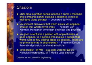 Citazioni
   «Chi ama la pratica senza la teoria è come il marinaio
   che si imbarca senza bussola e sestante, e non sa
   mai dove viene portato» -- Leonardo da Vinci
   «A scientist discovers that which exists. An engineer
   creates that which never was» -- Theodore von
   Kármán, Hungarian-American engineer and physicist
   «A good scientist is a person with original ideas. A
   good engineer is a person who makes a design that
   works with as few original ideas as possible. There are
   no prima donnas in engineering» -- Freeman Dyson,
   theoretical physicist and mathematician
   «Impossible - at MIT - is a code word for Do it » --
   Nicholas Negroponte, MIT Media Labs director
Citazioni da: MIT School of Engineering
                                                          11
 