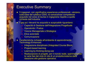 Executive Summary
 5 ingegneri, con significative esperienze professionali, valutano,
 sulla base del syllabus CDIO, le conoscenze/ competenze
 acquisite nel corso di laurea in ingegneria rispetto a quelle
 richieste dall’industria
 I gap piu' rilevanti tra acquisito e auspicabile riguardano:
      Capacità di Gestione dell'Integrazione Progettuale
      Operatività / Pratica
      Visione Manageriale e Strategica
      Etica aziendale
      Comunicazione
 Caratteristiche richieste all’ambiente di apprendimento
 Technology-Enhanced:
     Integrazione disciplinare (Integrated Course Block)
     Project-based learning
     Learning by thinking-doing-use
     Realizzazione di progetti, per il mondo reale, sperimentando
     le varie fasi del ciclo di vita di un prodotto/sistema dalla
     ideazione alla gestione operativa.                           2
 