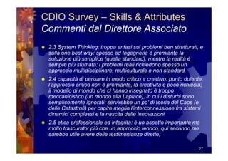 CDIO Survey – Skills & Attributes
Commenti dal Direttore Associato
 2.3 System Thinking: troppa enfasi sui problemi ben strutturati, e
 sulla one best way: spesso ad Ingegneria è premiante la
 soluzione più semplice (quella standard), mentre la realtà è
 sempre più sfumata: i problemi reali richiedono spesso un
 approccio multidisciplinare, multiculturale e non standard
 2.4 capacità di pensare in modo critico e creativo: punto dolente,
 l’approccio critico non è premiante, la creatività è poco richiesta;
 il modello di mondo che ci hanno insegnato è troppo
 meccanicistico (un mondo alla Laplace), in cui i disturbi sono
 semplicemente ignorati: servirebbe un po’ di teoria del Caos (e
 delle Catastrofi) per capire meglio l’interconnessione fra sistemi
 dinamici complessi e la nascita delle innovazioni
 2.5 etica professionale ed integrità: è un aspetto importante ma
 molto trascurato; più che un approccio teorico, qui secondo me
 sarebbe utile avere delle testimonianze dirette;

                                                                   27
 