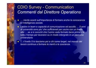 CDIO Survey - Communication
Commenti dal Direttore Operations
 … niente sconti sull’importanza di formare anche la conoscenza
 e l’intelligenza sociale.
 Lavoro in team e capacità di comunicazione ed ascolto … 5 anni
 di università sono piu’ che sufficieneti per uscire con un livello
 alto … se si è convinti che l’uomo vada formato bene prima, c’e’
 tutto il tempo per lavorarci su in modo intergrato in un percorso
 universitario
 … il livello 5 lo lasciamo poi a chi come target, nel mondo del
 lavoro continua a formare le menti e le coscienze.




                                                                   28
 