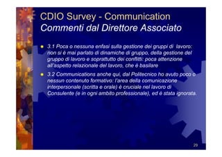 CDIO Survey - Communication
Commenti dal Direttore Associato
 3.1 Poca o nessuna enfasi sulla gestione dei gruppi di lavoro:
 non si è mai parlato di dinamiche di gruppo, della gestione del
 gruppo di lavoro e soprattutto dei conflitti: poca attenzione
 all’aspetto relazionale del lavoro, che è basilare
 3.2 Communications anche qui, dal Politecnico ho avuto poco o
 nessun contenuto formativo: l’area della comunicazione
 interpersonale (scritta e orale) è cruciale nel lavoro di
 Consulente (e in ogni ambito professionale), ed è stata ignorata.




                                                                   29
 