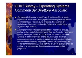 CDIO Survey – Operating Systems
Commenti dal Direttore Associato
 4.4 capacità di gestire progetti aventi multi-obiettivi: è molto
 importante, ma spesso ad Ingegneria si privilegia la soluzione
 che massimizza l’obiettivo più evidente, trascurando di
 sottolineare l’interconnessione fra i sistemi aziendali e quindi il
 legame fra gli obiettivi.
 L’ingegnere in un “mercato globalizzato” incontrerà diverse
 culture: etica, codici di comportamento e struttura dei valori sono
 diversi paese per paese, e conoscerli è necessario per bene
 operare in contesti diversi; anche qui, non vedo molto un
 approccio teorico, ma pratico e basato su testimonianze dirette:
 cosa vuol dire lavorare negli USA o coi cinesi, quali sono i loro
 codici comportamentali, il loro sistema di valori, quali gli errori da
 evitare… la conoscenza è necessaria anche per evitare i
 pregiudizi.

                                                                       31
 