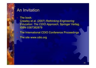 An Invitation
 The book:
 Crawley et al. (2007) Rethinking Engineering
 Education: The CDIO Approach, Springer Verlag.
 ISBN 0387382879
 The International CDIO Conference Proceedings
 The site www.cdio.org




                                                  39
 