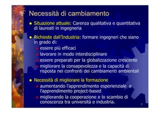 Necessità di cambiamento
 Situazione attuale: Carenza qualitativa e quantitativa
 di laureati in ingegneria
 Richieste dall’Industria: formare ingegneri che siano
 in grado di:
    essere più efficaci
    lavorare in modo interdisciplinare
    essere preparati per la globalizzazione crescente
    migliorare la consapevolezza e la capacità di
    risposta nei confronti dei cambiamenti ambientali
 Necessità di migliorare la formazione
   aumentando l’apprendimento esperienziale e
   l’apprendimento project-based
   migliorando la cooperazione e lo scambio di
   conoscenza tra università e industria.                 7
 