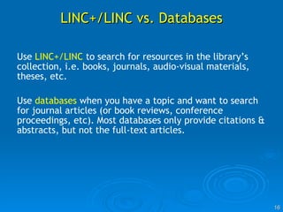 LINC+/LINC vs. Databases Use  LINC+/LINC  to search for resources in the library’s collection, i.e. books, journals, audio-visual materials, theses, etc. Use  databases  when you have a topic and want to search for journal articles (or book reviews, conference proceedings, etc). Most databases only provide citations & abstracts, but not the full-text articles. 