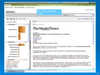 Database in Action #2: Factiva click on Factiva click on search builder 1. type your keywords here  2. select date or choose all dates 3. search for Straits Times and select the correct newspaper by clicking on it 4. click on run search click on title to view full article click within the boxes, then select an icon to view selected articles, email,  print or save this is how an article looks 