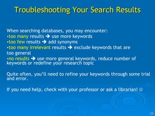 Troubleshooting Your Search Results When searching databases, you may encounter: too many  results    use more keywords too few  results    add synonyms too many irrelevant  results    exclude keywords that are too general no results     use more general keywords, reduce number of keywords or redefine your research topic Quite often, you’ll need to refine your keywords through some trial and error.  If you need help, check with your professor or  ask a librarian !    