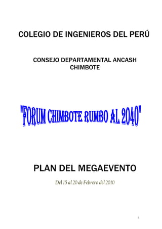 COLEGIO DE INGENIEROS DEL PERÚ

   CONSEJO DEPARTAMENTAL ANCASH
             CHIMBOTE




   PLAN DEL MEGAEVENTO
        Del 15 al 20 de Febrero del 2010




                                           1
 