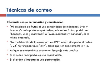 Técnicas de conteo Diferencias entre permutación y combinación "Mi ensalada de frutas es una combinación de manzanas, uvas y bananas": no importa en qué orden pusimos las frutas, podría ser "bananas, uvas y manzanas" o "uvas, manzanas y bananas", es la misma ensalada. "La combinación de la cerradura es 472": ahora sí importa el orden. "724" no funcionaría, ni "247". Tiene que ser exactamente 4-7-2. Así que en matemáticas usamos un lenguaje más preciso: Si el orden no importa, es una combinación. Si el orden sí importa es una permutación. 