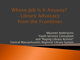 Whose Job Is It Anyway?  Library Advocacy from the Frontlines Maureen Ambrosino Youth Services Consultant and “Raging Library Activist”  Central Massachusetts Regional Library System 