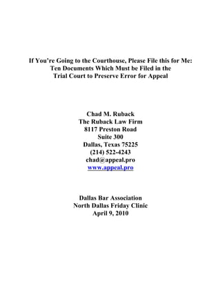 If You’re Going to the Courthouse, Please File this for Me:
       Ten Documents Which Must be Filed in the
        Trial Court to Preserve Error for Appeal




                   Chad M. Ruback
                 The Ruback Law Firm
                  8117 Preston Road
                        Suite 300
                  Dallas, Texas 75225
                     (214) 522-4243
                   chad@appeal.pro
                    www.appeal.pro



                 Dallas Bar Association
                North Dallas Friday Clinic
                      April 9, 2010
 