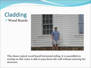 Cladding Wood Boards This shows typical wood board horizontal siding. It is assembled to overlap so that water is able to pass down the wall without entering the structure. 