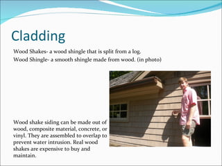 Cladding Wood Shakes- a wood shingle that is split from a log. Wood Shingle- a smooth shingle made from wood. (in photo) Wood shake siding can be made out of wood, composite material, concrete, or vinyl. They are assembled to overlap to prevent water intrusion. Real wood shakes are expensive to buy and maintain.  