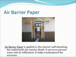 Air Barrier Paper Air Barrier Paper  is applied to the exterior wall sheathing but underneath the exterior finish. It serves to prevent water and air infiltration. It helps weatherproof the structure. 