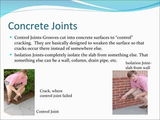 Concrete Joints Control Joints-Grooves cut into concrete surfaces to “control” cracking.  They are basically designed to weaken the surface so that cracks occur there instead of somewhere else. Isolation Joints-completely isolate the slab from something else. That something else can be a wall, column, drain pipe, etc. Crack, where control joint failed Isolation Joint- slab from wall Control Joint 