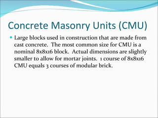 Concrete Masonry Units (CMU) Large blocks used in construction that are made from cast concrete.  The most common size for CMU is a nominal 8x8x16 block.  Actual dimensions are slightly smaller to allow for mortar joints.  1 course of 8x8x16 CMU equals 3 courses of modular brick. 