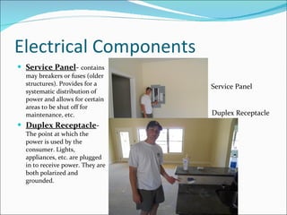 Electrical Components Service Panel -  contains may breakers or fuses (older structures). Provides for a systematic distribution of power and allows for certain areas to be shut off for maintenance, etc.  Duplex Receptacle -  The point at which the power is used by the consumer. Lights, appliances, etc. are plugged in to receive power. They are both polarized and grounded. Duplex Receptacle Service Panel 