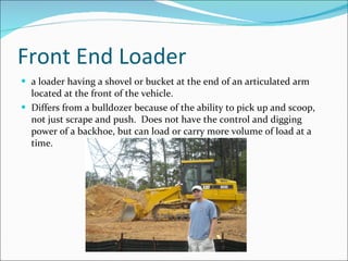 Front End Loader a loader having a shovel or bucket at the end of an articulated arm located at the front of the vehicle. Differs from a bulldozer because of the ability to pick up and scoop, not just scrape and push.  Does not have the control and digging power of a backhoe, but can load or carry more volume of load at a time. 