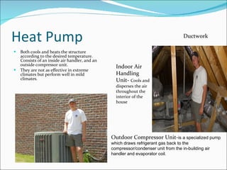 Heat Pump Both cools and heats the structure according to the desired temperature. Consists of an inside air handler, and an outside compressor unit. They are not as effective in extreme climates but perform well in mild climates. Outdoor Compressor Unit- is a specialized pump which draws refrigerant gas back to the compressor/condenser unit from the in-building air handler and evaporator coil.   Indoor Air Handling Unit-  Cools and disperses the air throughout the interior of the house Ductwork 