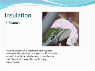 Insulation Foamed Foamed Insulation is sprayed in and expands tremendously as it dries. It is great to fill in cracks around pipes. It can also be used to insulate an entire home. It is very effective in energy conservation. 