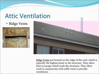 Attic Ventilation Ridge Vents Ridge Vents  are located on the ridge of the roof, which is  typically the highest point in the structure. They allow heat to escape which cools the structure. They often work in conjunction with soffit vents to provide ventilation. 