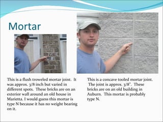 Mortar This is a flush troweled mortar joint.  It was approx. 3/8 inch but varied in different spots.  These bricks are on an exterior wall around an old house in Marietta. I would guess this mortar is type N because it has no weight bearing on it. This is a concave tooled mortar joint.  The joint is approx. 3/8”.  These bricks are on an old building in Auburn.  This mortar is probably type N. 