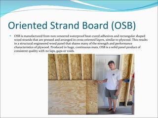 Oriented Strand Board (OSB) OSB is manufactured from non-veneered waterproof heat-cured adhesives and rectangular shaped wood strands that are pressed and arranged in cross-oriented layers, similar to plywood. This results in a structural engineered wood panel that shares many of the strength and performance characteristics of plywood. Produced in huge, continuous mats, OSB is a solid panel product of consistent quality with no laps, gaps or voids. 