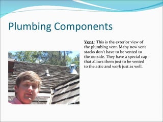 Plumbing Components Vent  :  This is the exterior view of the plumbing vent. Many new vent stacks don’t have to be vented to the outside. They have a special cap that allows them just to be vented to the attic and work just as well. 
