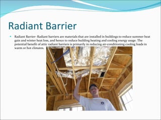 Radiant Barrier Radiant Barrier- Radiant barriers are materials that are installed in buildings to reduce summer heat gain and winter heat loss, and hence to reduce building heating and cooling energy usage. The potential benefit of attic radiant barriers is primarily in reducing air-conditioning cooling loads in warm or hot climates. 