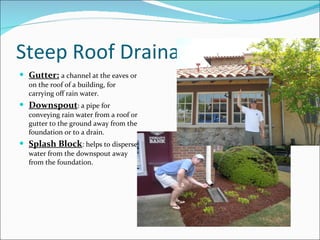Steep Roof Drainage Gutter:   a channel at the eaves or on the roof of a building, for carrying off rain water. Downspout : a pipe for conveying rain water from a roof or gutter to the ground away from the foundation or to a drain. Splash Block : helps to disperse water from the downspout away from the foundation. 