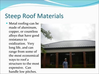 Steep Roof Materials Metal roofing-can be made of aluminum, copper, or countless alloys that have good resistance to oxidization.  Very long life, and can range from some of the most economical ways to roof a structure to the most expensive.  Can handle low pitches. 
