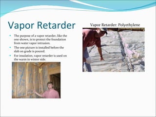 Vapor Retarder The purpose of a vapor retarder, like the one shown, is to protect the foundation from water vapor intrusion. The one picture is installed before the slab on grade is poured. For insulation, vapor retarder is used on the warm in winter side. Vapor Retarder: Polyethylene 