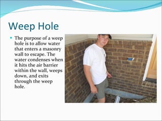 Weep Hole The purpose of a weep hole is to allow water that enters a masonry wall to escape. The water condenses when it hits the air barrier within the wall, weeps down, and exits through the weep hole. 
