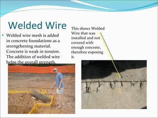 Welded Wire Welded wire mesh is added in concrete foundations as a strengthening material. Concrete is weak in tension. The addition of welded wire helps the overall strength. This shows Welded Wire that was installed and not covered with enough concrete, therefore exposing it.  