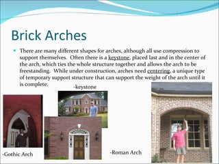 Brick Arches There are many different shapes for arches, although all use compression to support themselves.  Often there is a  keystone , placed last and in the center of the arch, which ties the whole structure together and allows the arch to be freestanding.  While under construction, arches need  centering , a unique type of temporary support structure that can support the weight of the arch until it is complete. -Gothic Arch -Roman Arch -keystone 