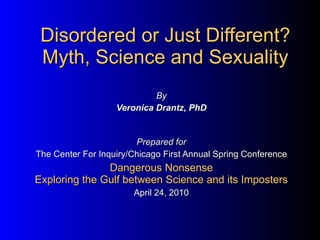 Disordered or Just Different? Myth, Science and Sexuality By Veronica Drantz, PhD Prepared for The Center For Inquiry/Chicago First Annual Spring Conference Dangerous Nonsense Exploring the Gulf between Science and its Imposters April 24, 2010 