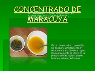 CONCENTRADO DE MARACUYA Es un  fruto maduro comestible. Se consume directamente en estado natural o diluido en agua. Domésticamente se utiliza en la preparación de licores, dulces, helados, salsas y refrescos. 0811909400 MARACUYA (PARCHITA) (PASSIFLORA EDULIS), SIN COCER O COCIDOS EN AGUA O VAPOR, CONGELADOS  