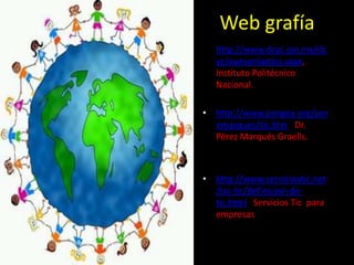 Web grafía
• http://www.dcyc.ipn.mx/dc
  yc/quesonlastics.aspx,
  Instituto Politécnico
  Nacional.

• http://www.pangea.org/per
  emarques/tic.htm Dr.
  Pérez Marqués Graells.



• http://www.serviciostic.net
  /las-tic/definicion-de-
  tic.html Servicios Tic para
  empresas
 