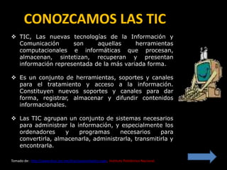 CONOZCAMOS LAS TIC
 TIC, Las nuevas tecnologías de la Información y
  Comunicación      son     aquellas     herramientas
  computacionales e informáticas que procesan,
  almacenan, sintetizan, recuperan y presentan
  información representada de la más variada forma.

 Es un conjunto de herramientas, soportes y canales
  para el tratamiento y acceso a la información.
  Constituyen nuevos soportes y canales para dar
  forma, registrar, almacenar y difundir contenidos
  informacionales.

 Las TIC agrupan un conjunto de sistemas necesarios
  para administrar la información, y especialmente los
  ordenadores     y    programas     necesarios     para
  convertirla, almacenarla, administrarla, transmitirla y
  encontrarla.

Tomado de: http://www.dcyc.ipn.mx/dcyc/quesonlastics.aspx, Instituto Politécnico Nacional.
 