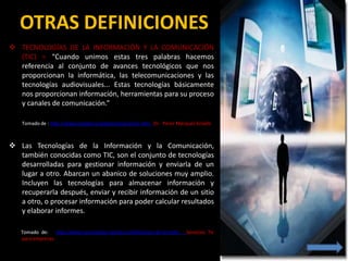 OTRAS DEFINICIONES
 TECNOLOGÍAS DE LA INFORMACIÓN Y LA COMUNICACIÓN
  (TIC) = “Cuando unimos estas tres palabras hacemos
  referencia al conjunto de avances tecnológicos que nos
  proporcionan la informática, las telecomunicaciones y las
  tecnologías audiovisuales... Estas tecnologías básicamente
  nos proporcionan información, herramientas para su proceso
  y canales de comunicación.”

    Tomado de : http://www.pangea.org/peremarques/tic.htm Dr. Perez Marqués Graells



 Las Tecnologías de la Información y la Comunicación,
  también conocidas como TIC, son el conjunto de tecnologías
  desarrolladas para gestionar información y enviarla de un
  lugar a otro. Abarcan un abanico de soluciones muy amplio.
  Incluyen las tecnologías para almacenar información y
  recuperarla después, enviar y recibir información de un sitio
  a otro, o procesar información para poder calcular resultados
  y elaborar informes.

   Tomado de: http://www.serviciostic.net/las-tic/definicion-de-tic.html   Servicios Tic
   para empresas
 