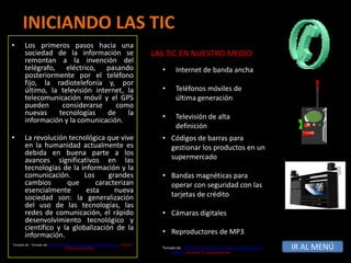 INICIANDO LAS TIC
•      Los primeros pasos hacia una
       sociedad de la información se                                              LAS TIC EN NUESTRO MEDIO
       remontan a la invención del
       telégrafo, eléctrico, pasando                                                •       Internet de banda ancha
       posteriormente por el teléfono
       fijo, la radiotelefonía y, por
       último, la televisión internet, la                                           •       Teléfonos móviles de
       telecomunicación móvil y el GPS                                                      última generación
       pueden      considerarse     como
       nuevas     tecnologías    de    la
       información y la comunicación.                                               •       Televisión de alta
                                                                                            definición
•      La revolución tecnológica que vive                                           • Códigos de barras para
       en la humanidad actualmente es                                                 gestionar los productos en un
       debida en buena parte a los
       avances significativos en las                                                  supermercado
       tecnologías de la información y la
       comunicación.       Los     grandes                                          • Bandas magnéticas para
       cambios       que       caracterizan                                           operar con seguridad con las
       esencialmente        esta     nueva
       sociedad son: la generalización                                                tarjetas de crédito
       del uso de las tecnologías, las
       redes de comunicación, el rápido                                             • Cámaras digitales
       desenvolvimiento tecnológico y
       científico y la globalización de la
       información.                                                                 • Reproductores de MP3
Tomado de: Tomado de: http://www.dcyc.ipn.mx/dcyc/quesonlastics.aspx, Instituto
                                Politécnico Nacional.                               Tomado de: http://www.serviciostic.net/las-tic/definicion-de-
                                                                                        tic.html Servicios Tic para empresas
                                                                                                                                                    IR AL MENÚ
 