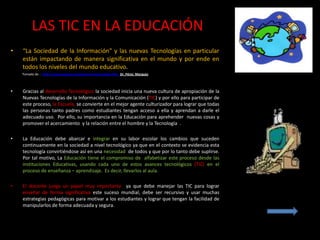 LAS TIC EN LA EDUCACIÓN
•   “La Sociedad de la Información" y las nuevas Tecnologías en particular
    están impactando de manera significativa en el mundo y por ende en
    todos los niveles del mundo educativo.
    Tomado de : http://www.pangea.org/peremarques/siyedu.htm Dr. Pérez Marquez



•   Gracias al desarrollo Tecnológico la sociedad inicia una nueva cultura de apropiación de la
    Nuevas Tecnologías de la Información y la Comunicación (TIC) y por ello para participar de
    este proceso, la Escuela, se convierte en el mejor agente culturizador para lograr que todas
    las personas tanto padres como estudiantes tengan acceso a ella y aprendan a darle el
    adecuado uso. Por ello, su importancia en la Educación para aprehender nuevas cosas y
    promover el acercamiento y la relación entre el hombre y la Tecnología .

•   La Educación debe abarcar e integrar en su labor escolar los cambios que suceden
    continuamente en la sociedad a nivel tecnológico ya que en el contexto se evidencia esta
    tecnología convirtiéndose así en una necesidad de todos y que por lo tanto debe suplirse.
    Por tal motivo, La Educación tiene el compromiso de alfabetizar este proceso desde las
    instituciones Educativas, usando cada uno de estos avances tecnológicos (TIC) en el
    proceso de enseñanza – aprendizaje. Es decir, llevarlos al aula.

•   El docente juega un papel muy importante ya que debe manejar las TIC para lograr
    enseñar de forma significativa este suceso mundial, debe ser recursivo y usar muchas
    estrategias pedagógicas para motivar a los estudiantes y lograr que tengan la facilidad de
    manipularlos de forma adecuada y segura.
 