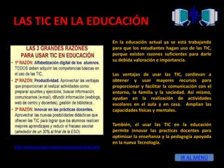 LAS TIC EN LA EDUCACIÓN
                                               En la educación actual ya se está trabajando
                                               para que los estudiantes hagan uso de las TIC,
                                               porque existen razones suficientes para darle
                                               su debida valoración e importancia.

                                               Las ventajas de usar las TIC, conllevan a
                                               obtener y usar mayores recursos para
                                               proporcionar y facilitar la comunicación con el
                                               entorno, la familia y la sociedad. Así mismo,
                                               ayudan en la realización de actividades
                                               escolares en el aula y en casa. Amplían las
                                               capacidades físicas y mentales.

                                               También, el usar las TIC en la educación
                                               permite innovar las practicas docentes para
                                               optimizar la enseñanza y la pedagogía apoyada
                                               en la nueva Tecnología.
http://www.pangea.org/peremarques/siyedu.htm

                                                                               IR AL MENÚ
 