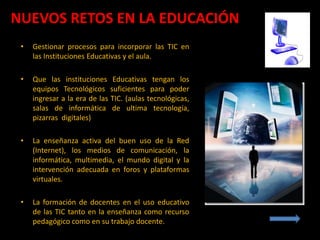 NUEVOS RETOS EN LA EDUCACIÓN
 •   Gestionar procesos para incorporar las TIC en
     las Instituciones Educativas y el aula.

 •   Que las instituciones Educativas tengan los
     equipos Tecnológicos suficientes para poder
     ingresar a la era de las TIC. (aulas tecnológicas,
     salas de informática de ultima tecnología,
     pizarras digitales)

 •   La enseñanza activa del buen uso de la Red
     (Internet), los medios de comunicación, la
     informática, multimedia, el mundo digital y la
     intervención adecuada en foros y plataformas
     virtuales.

 •   La formación de docentes en el uso educativo
     de las TIC tanto en la enseñanza como recurso
     pedagógico como en su trabajo docente.
 