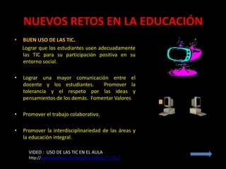 NUEVOS RETOS EN LA EDUCACIÓN
•   BUEN USO DE LAS TIC.
    Lograr que los estudiantes usen adecuadamente
    las TIC para su participación positiva en su
    entorno social.

•   Lograr una mayor comunicación entre el
    docente y los estudiantes.     Promover la
    tolerancia y el respeto por las ideas y
    pensamientos de los demás. Fomentar Valores

•   Promover el trabajo colaborativo.

•   Promover la interdisciplinariedad de las áreas y
    la educación integral.

      VIDEO : USO DE LAS TIC EN EL AULA
      http://www.youtube.com/watch?v=cWOu_T_r7CU
 