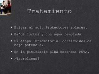 Tratamiento Evitar el sol. Protectores solares. Baños cortos y con agua templada. Si etapa inflamatoria: corticoides de baja potencia.  En la pitiriasis alba extensa: PUVA. ¿Tacrolimus? 