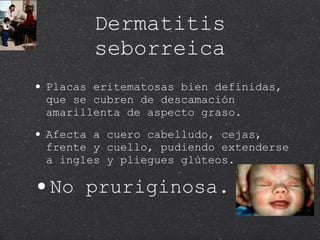 Dermatitis seborreica Placas eritematosas bien definidas, que se cubren de descamación amarillenta de aspecto graso. Afecta a cuero cabelludo, cejas, frente y cuello, pudiendo extenderse a ingles y pliegues glúteos. No pruriginosa. 